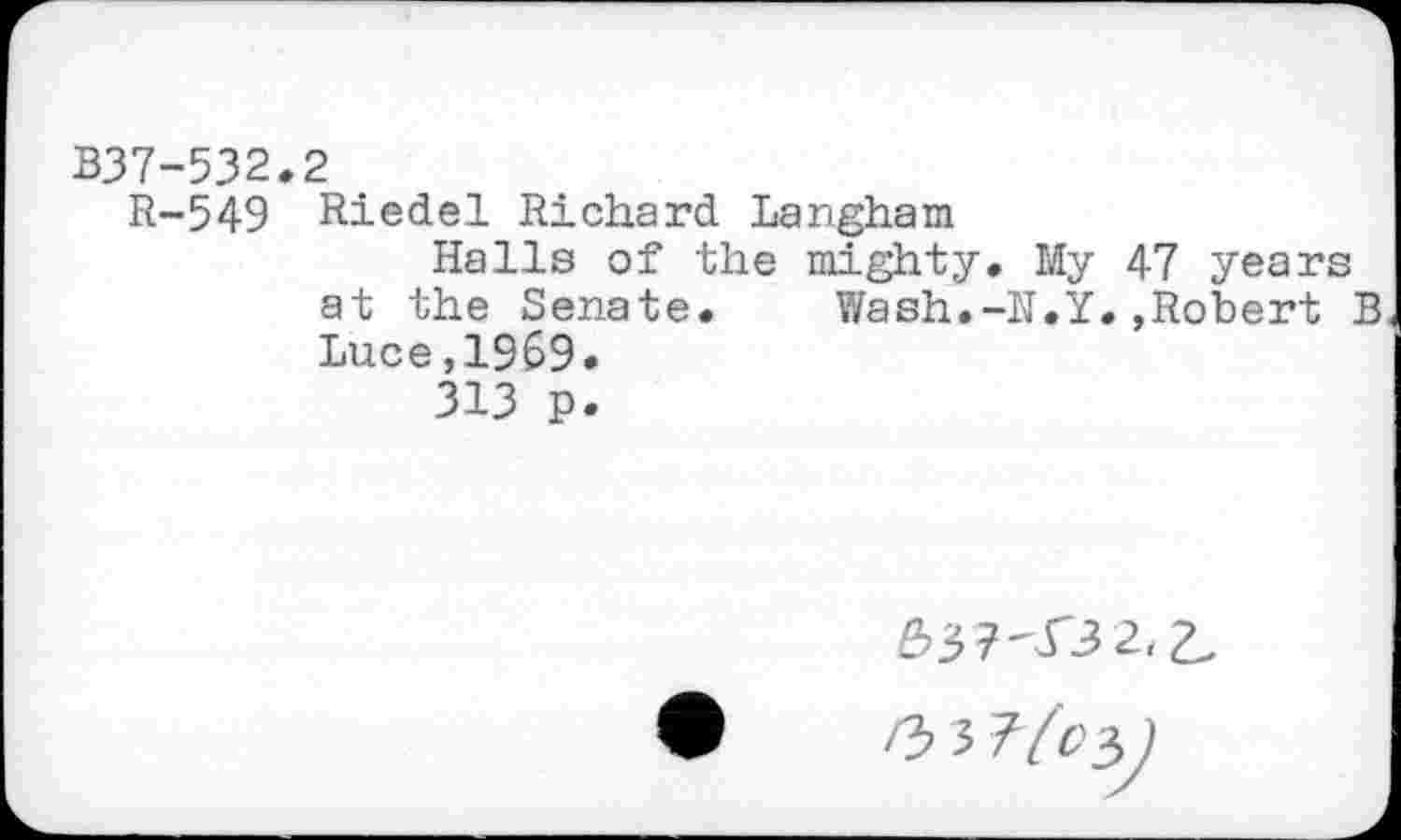 ﻿B37-532.2
R-549 Riedel Richard Langham
Halls of the mighty. My 47 years at the Senate. Wash.-N.Y.»Robert B
Luce,1969.
313 p.
£>37'332.2.